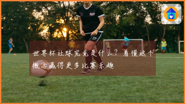 世界杯让球究竟是什么？看懂这个概念赢得更多比赛乐趣