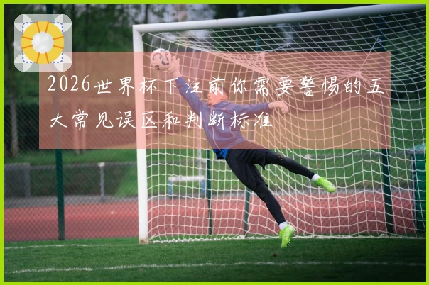 2026世界杯下注前你需要警惕的五大常见误区和判断标准