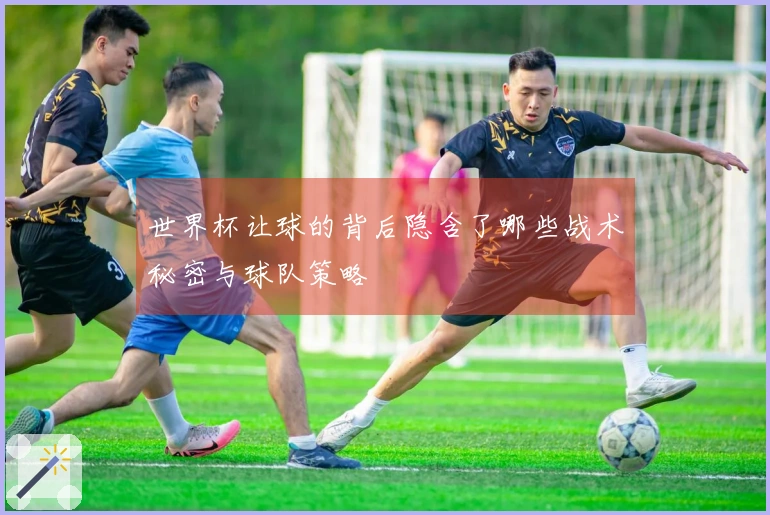 世界杯让球的背后隐含了哪些战术秘密与球队策略