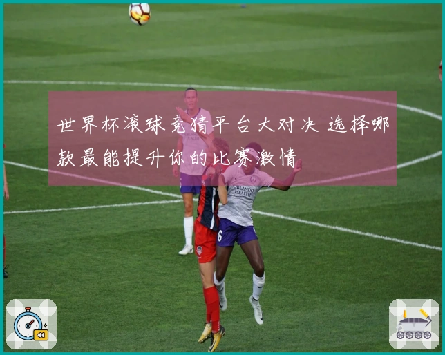 世界杯滚球竞猜平台大对决 选择哪款最能提升你的比赛激情