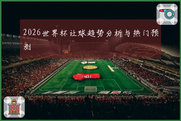2026世界杯让球趋势分析与热门预测